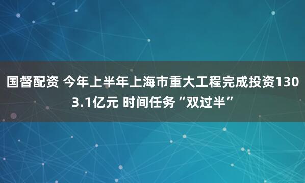国督配资 今年上半年上海市重大工程完成投资1303.1亿元 时间任务“双过半”