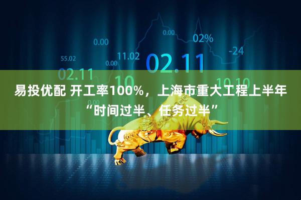 易投优配 开工率100%，上海市重大工程上半年“时间过半、任务过半”